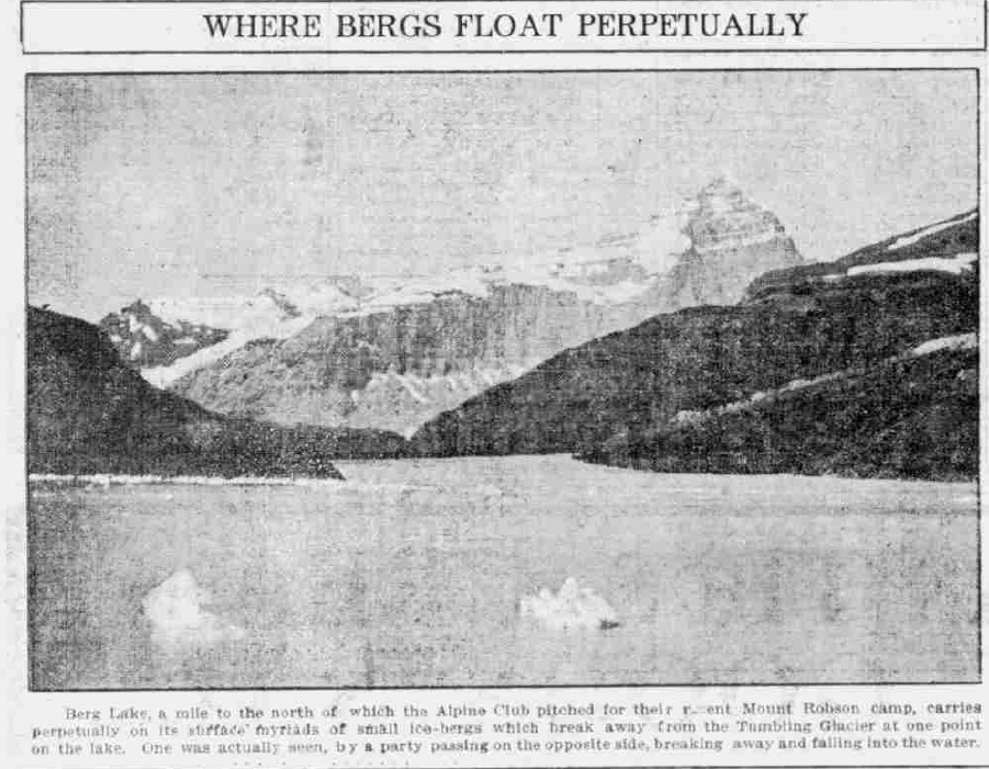 Where Bergs Float PerpetuallyBerg Lake, a mile to the north of which the Alpine Club pitched for their recent Mount Robson camp, carries perpetually on its surface myriads of small ice-bergs which break away from the Tumbling Glacier at one point on the lake. One was actually seen, by a party passing on the opposite side, breaking away and falling into the water.