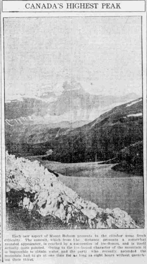 Canada’s Highest PeakEach new aspect of Mount Robson presents to the climber some fresh difficulty. The summit, which from the distance present a somewhat rounded appearance, is reached by a succession of ice-domes, and is itself actually quite pointed. Owing to the ice-bound character of the mountain it is impossible to obtain water, and the party who recently ascended the mountain had to go at one time for as long as eight hours without quenching their thirst. 
