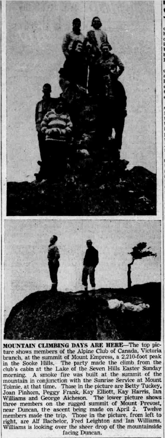 MOUNTAIN CLIMBING DAYS ARE HERE-The top picture shows members of the Alpine Club of Canada, Victoria branch, at the summit of Mount Empress, a 2,210-foot peak in the Sooke Hills. The party made the climb from the club's cabin at the Lake of the Seven Hills Faster Sunday morning. A smoke fire was built at the summit of the mountain in conjunction with the Sunrise Service at Mount Tolmie, at that time. Those in the picture are Betty Tuckey, Joan Pinhorn, Pegey Frank, Kay Elliott, Kay Harris, lan Williams and George Aicheson. The lower picture shows three members on the rugged summit of Mount Prevost, near Duncan, the ascent being made on April 2. Twelve members made the trip. Those in the picture, from left to right, are Alf Bachelor, Fred Leighton and Ian Williams. Williams is looking over the sheer drop of the mountainside facing Duncan.