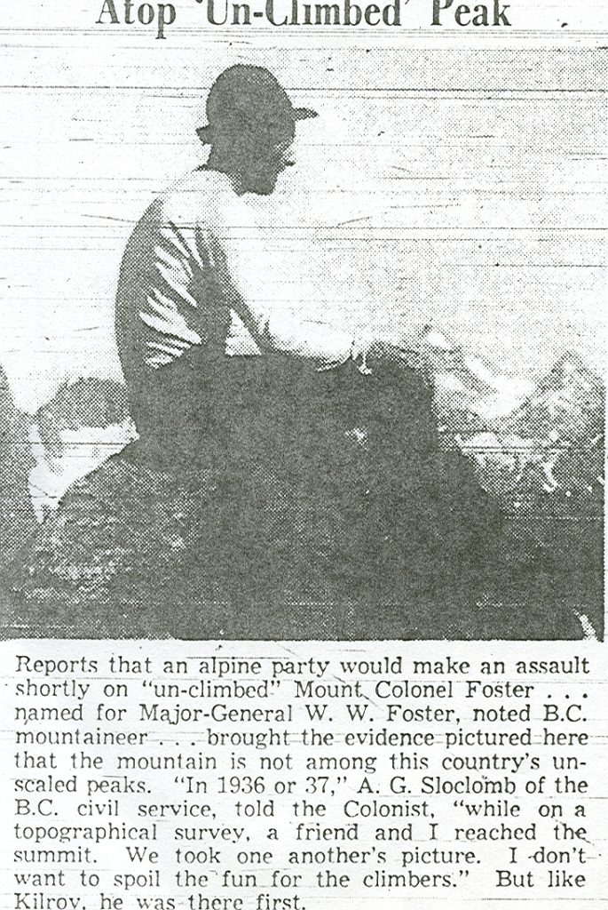 Reports that an alpine party would make an assault shortly on "un-climbed" Mount. Colonel Foster… named for Major-General W. W. Foster, noted B.C. mountaineer... brought the evidence pictured here that the mountain is not among this country's unscaled peaks. "In 1936 or 37," A. G. Sloclomb of the B.C. civil service, told the Colonist, "while on a topographical survey, a friend and I reached the summit. We took one another's picture. I don't want to spoil the fun for the climbers." But like Kilrov, he was there first.