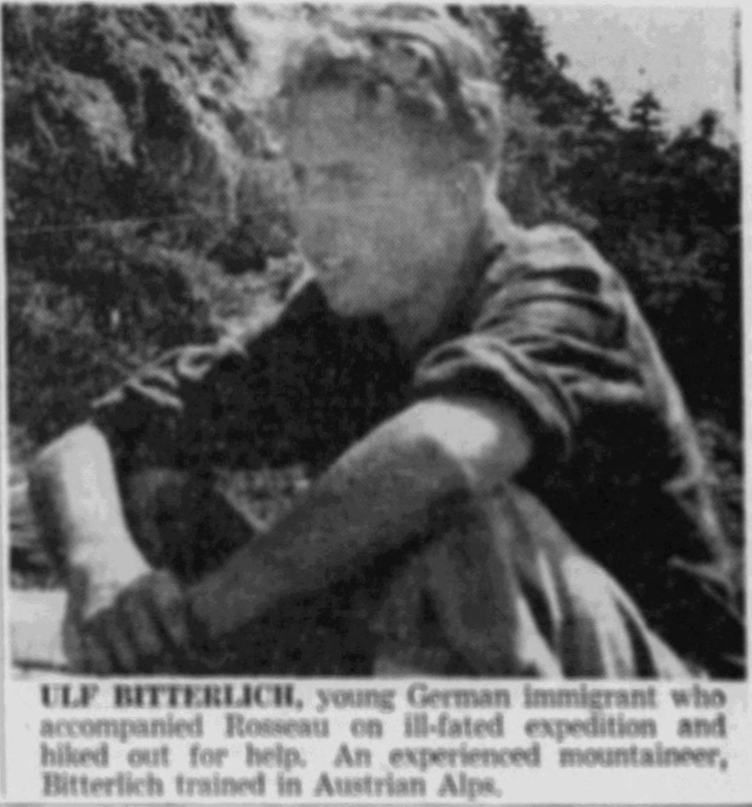 ULF BITTERLICH, young German immigrant who accompanied Rosseau on ill-fated expedition and hiked out for help. An experienced mountaineer, Bitterlich trained in Austrian Alps,