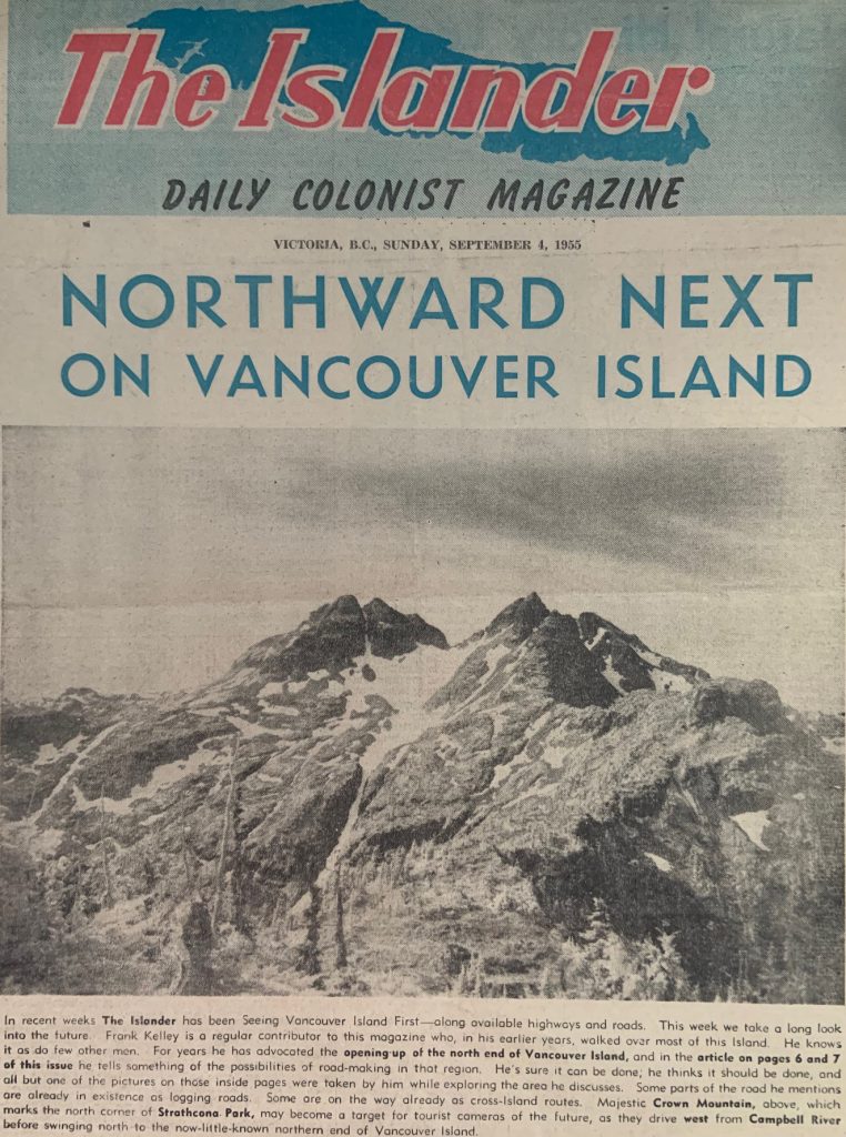 Northward Next on Vancouver IslandIn recent weeks The Islander has been Seeing Vancouver Island First — along available highways and roads. This week we take a long look into the future. Frank Kelley is a regular contributor to this magazine who, in his earlier years, walked over most of this Island. He knows it as do few other men. For years he has advocated the opening-up of the north end of Vancouver Island, and in the article on pages 6 and 7 of this issue he tells something of the possibilities of road-making in that region. He's sure it can be done; he thinks it should be done, and all but one of the pictures on those inside pages were taken by him while exploring the area he discusses. Some parts of the road he mentions are already in existence as logging roads. Some are on the way already as cross-Island routes. Majestic Crown Mountain, above, which marks the north corner of Strathcona Park, may become a target for tourist cameras of the future, as they drive west from Campbell River before swinging north to the now-little-known northern end of Vancouver Island.