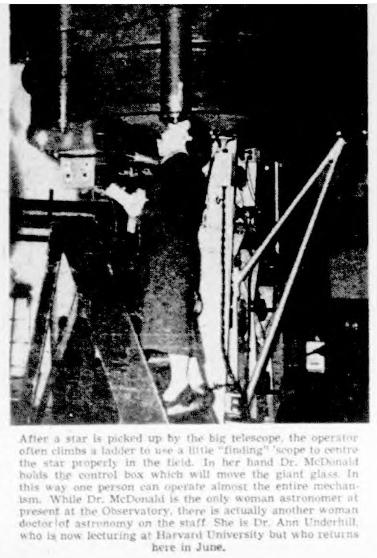 After a star is picked up by the big telescope, the operator often climbs a ladder to use a little "finding" scope to centre the star properly in the field. In her hand Dr. MeDonald holds the control box which will move the giant glass. In this way one person can operate almost the entire mechanIsm. While Dr. MeDonald is the only woman astronomer at present at the Observatory, there is actually another womandoctor of astronomy on the staff. She is Dr. Ann Underhill, who is now lecturing at Harvard University but who returns here in June.