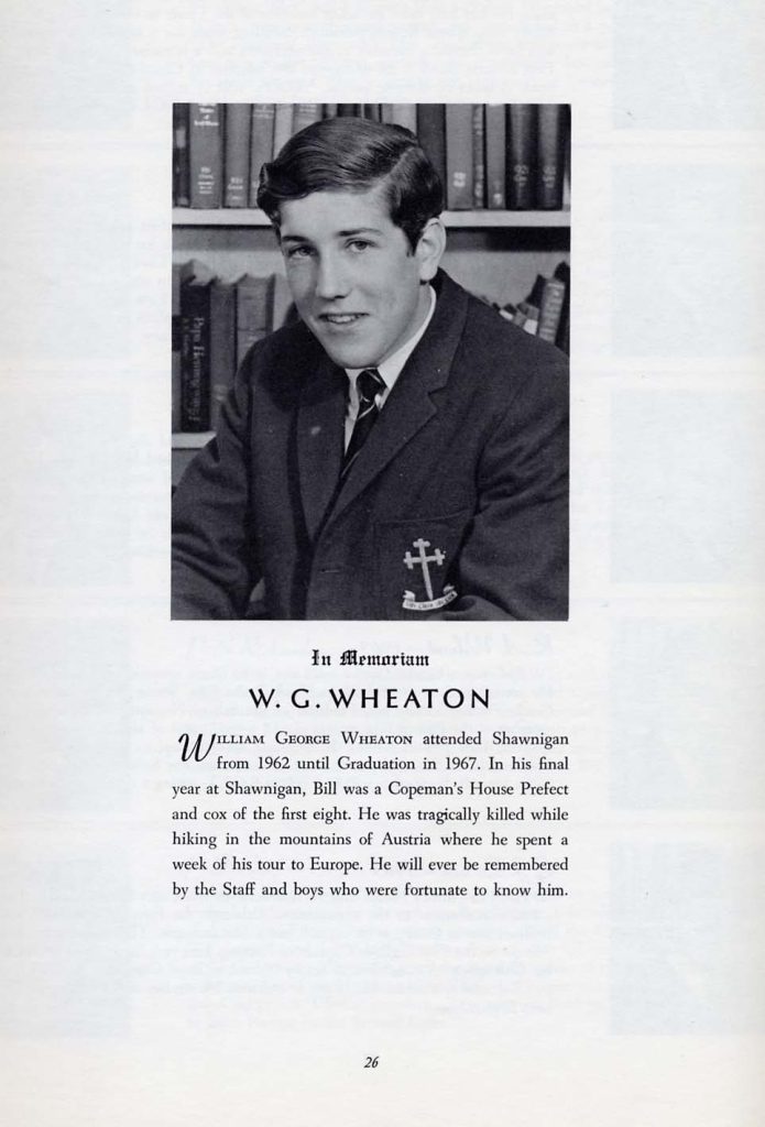 In MemoriamW. G. WHEATON
WILLIAM GEORGE WHEATON attended Shawnigan from 1962 until Graduation in 1967. In his final year at Shawnigan, Bill was a Copeman's House Prefect and cox of the first eight. He was tragically killed while hiking in the mountains of Austria where he spent a week of his tour to Europe. He will ever be remembered by the Staff and boys who were fortunate to know him.